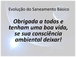 Evolução do Saneamento BásicoObrigada a todos e tenham uma boa vida,  se sua consciência ambiental deixar!