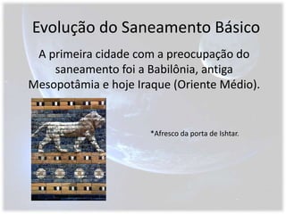 Evolução do Saneamento BásicoA primeira cidade com a preocupação do saneamento foi a Babilônia, antiga Mesopotâmia e hoje Iraque (Oriente Médio).*Afresco da porta de Ishtar.