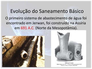 Evolução do Saneamento BásicoO primeiro sistema de abastecimento de água foi encontrado em Jerwan, foi construído na Assíria em 691 A.C. (Norte da Mesopotâmia).