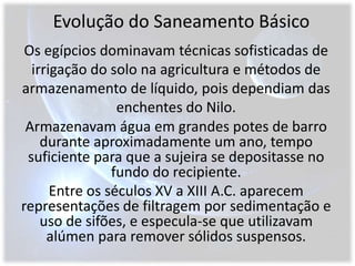 Evolução do Saneamento BásicoOs egípcios dominavam técnicas sofisticadas de irrigação do solo na agricultura e métodos de armazenamento de líquido, pois dependiam das enchentes do Nilo.Armazenavam água em grandes potes de barro durante aproximadamente um ano, tempo suficiente para que a sujeira se depositasse no fundo do recipiente. Entre os séculos XV a XIII A.C. aparecem representações de filtragem por sedimentação e uso de sifões, e especula-se que utilizavam alúmen para remover sólidos suspensos.