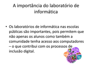 A importância do laboratório de
             informática

• Os laboratórios de informática nas escolas
  públicas são importantes, pois permitem que
  não apenas os alunos como também a
  comunidade tenha acesso aos computadores
  – o que contribui com os processos de
  inclusão digital.
 