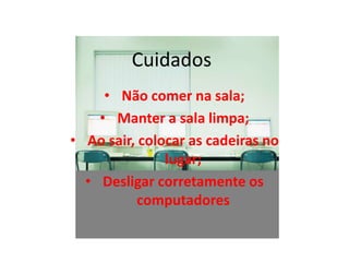Cuidados
     • Não comer na sala;
    • Manter a sala limpa;
• Ao sair, colocar as cadeiras no
               lugar;
  • Desligar corretamente os
           computadores
 