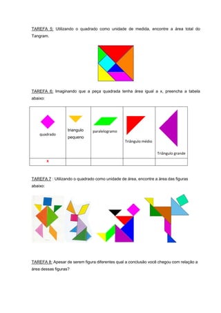 TAREFA 5: Utilizando o quadrado como unidade de medida, encontre a área total do
Tangram.




TAREFA 6: Imaginando que a peça quadrada tenha área igual a x, preencha a tabela
abaixo:




                   triangulo    paralelogramo
    quadrado
                   pequeno
                                                Triângulo médio

                                                                  Triângulo grande
          x



TAREFA 7 : Utilizando o quadrado como unidade de área, encontre a área das figuras
abaixo:




TAREFA 8: Apesar de serem figura diferentes qual a conclusão você chegou com relação a
área dessas figuras?
 