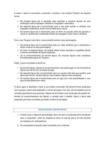 A seguir o aluno é convocado a aprender a construir o seu próprio Tangram da seguinte
forma:

    Na primeira figura ele é reportado para aprender a construir através de uma
     explicação onde a linguagem utilizada é a linguagem matemática.
    Na segunda figura ele é encaminhado para o site onde também é utilizado uma
     linguagem matemática, porém mais simples para o aluno.
    Na terceira figura ele é direcionado para um filme no youtube onde ele aprende a
     construir visualizando a explicação através da linguagem usual, lúdica e atraente.


Com o seu Tangram nas mãos, o aluno poderá construir seus personagens.

    Na primeira figura ele é encaminhado para um vídeo dinâmico que o incentivará a
     tentar construir os seus personagens;
    Ao clicar na segunda figura, ele poderá utilizar muitos exemplos e sugestões devido
     a enorme quantidade de figuras sugeridas;
    Já no encaminhamento da terceira figura, ele encontra figuras mais complexas
     formadas pelas peças do Tangram.

Então, o aluno convidado a divertir-se.

    Na primeira figura, através do encaminhamento, ele poderá jogar on line formando as
     figuras que ele fez com as peças do jogo;
    Na segunda figura ele é encaminhado para um puzzle onde terá que escolher qual
     figura quer formar. Existem figuras mais simples e figuras mais complexas;
    Na terceira figura ele é encaminhado para um jogo com mais possibilidades e com
     grau de dificuldade bem maior.


O aluno agora é desafiado a fazer a sua própria construção. Ele deverá formar quadrados
com as peças porém será estipulado o número de peças. Com isso, ele irá trabalhar com os
conceitos geométricos que aprendeu. Depois de terminada a sua construção ele poderá ver,
através do encaminhamento das figuras, a solução para o desafio. Agora o aluno está
preparado para fazer as tarefas que estão na folha de atividades.




                             OBSERVAÇÕES IMPORTANTES

   1. O ideal é que o objeto de aprendizagem deve ser salvo na extensão pdf e transferido
         para o computador antes da chegada do aluno na sala de aula e os links deverão
         ser testados com antecedência;

   2. Os computadores deverão estar conectados com a Internet;
 