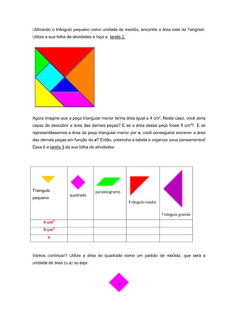 Utilizando o triângulo pequeno como unidade de medida, encontre a área total do Tangram.
Utilize a sua folha de atividades e faça a tarefa 2.




Agora imagine que a peça triangular menor tenha área igual a 4 cm². Neste caso, você seria
capaz de descobrir a área das demais peças? E se a área dessa peça fosse 9 cm²? E se
representássemos a área da peça triangular menor por x, você conseguiria escrever a área
das demais peças em função de x? Então, preencha a tabela e organize seus pensamentos!
Essa é a tarefa 3 da sua folha de atividades.




Triangulo                          paralelogramo
                    quadrado
pequeno
                                                       Triângulo médio

                                                                         Triângulo grande
      4 cm2
      9 cm2
        x



Vamos continuar? Utilize a área do quadrado como um padrão de medida, que será a
unidade de área (u.a) ou seja:



                                                1
 