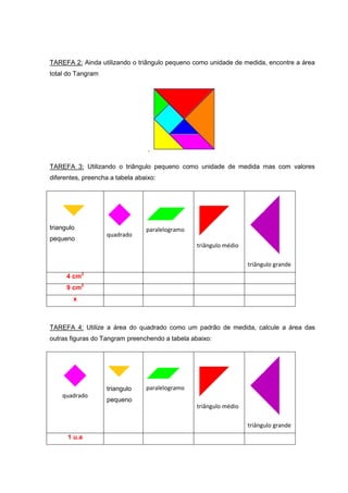 TAREFA 2: Ainda utilizando o triângulo pequeno como unidade de medida, encontre a área
total do Tangram




                                  .

TAREFA 3: Utilizando o triângulo pequeno como unidade de medida mas com valores
diferentes, preencha a tabela abaixo:




triangulo                        paralelogramo
                   quadrado
pequeno
                                                 triângulo médio

                                                                   triângulo grande
      4 cm2
      9 cm2
        x



TAREFA 4: Utilize a área do quadrado como um padrão de medida, calcule a área das
outras figuras do Tangram preenchendo a tabela abaixo:




                   triangulo     paralelogramo
    quadrado
                   pequeno
                                                 triângulo médio

                                                                   triângulo grande
      1 u.a
 