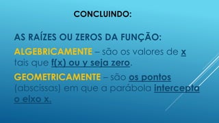 CONCLUINDO:

AS RAÍZES OU ZEROS DA FUNÇÃO:
ALGEBRICAMENTE – são os valores de x
tais que f(x) ou y seja zero.
GEOMETRICAMENTE – são os pontos
(abscissas) em que a parábola intercepta
o eixo x.

 