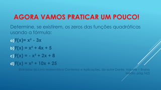AGORA VAMOS PRATICAR UM POUCO!
Determine, se existirem, os zeros das funções quadráticas
usando a fórmula:
a) F(x)=

x² - 3x

b) F(x)

= x² + 4x + 5

c) F(x)

= - x² + 2x + 8

d) F(x)

= x² + 10x + 25

(Extraídos do Livro Matemática Contextos e Aplicações, do autor Dante, Volume 1 Ensino
Médio, pág.162)

 