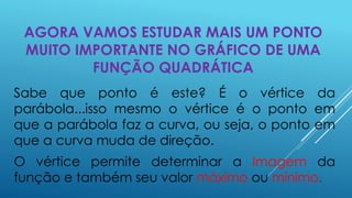 AGORA VAMOS ESTUDAR MAIS UM PONTO
MUITO IMPORTANTE NO GRÁFICO DE UMA
FUNÇÃO QUADRÁTICA
Sabe que ponto é este? É o vértice da
parábola...isso mesmo o vértice é o ponto em
que a parábola faz a curva, ou seja, o ponto em
que a curva muda de direção.

O vértice permite determinar a Imagem da
função e também seu valor máximo ou mínimo.

 