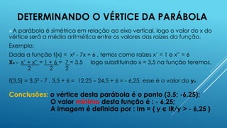 DETERMINANDO O VÉRTICE DA PARÁBOLA
A

parábola é simétrica em relação ao eixo vertical, logo o valor do x do
vértice será a média aritmética entre os valores das raízes da função.
Exemplo:
Dada a função f(x) = x² - 7x + 6 , temos como raízes x’ = 1 e x” = 6
Xv = x’ + x” = 1 + 6 = 7 = 3,5 logo substituindo x = 3,5 na função teremos,
2
2
2
f(3,5) = 3,5² - 7 . 3,5 + 6 = 12,25 – 24,5 + 6 = - 6,25, esse é o valor do yv .

Conclusões: o vértice desta parábola é o ponto (3,5; -6,25);
O valor mínimo desta função é : - 6,25;
A imagem é definida por : Im = { y є IR/y > - 6,25 }

 