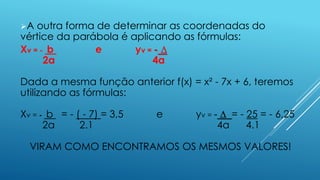 A

outra forma de determinar as coordenadas do
vértice da parábola é aplicando as fórmulas:
Xv = - b
e
yv = - ∆
2a
4a
Dada a mesma função anterior f(x) = x² - 7x + 6, teremos
utilizando as fórmulas:
Xv = - b = - ( - 7) = 3,5
2a
2.1

e

yv = - ∆ = - 25 = - 6,25
4a
4.1

VIRAM COMO ENCONTRAMOS OS MESMOS VALORES!

 