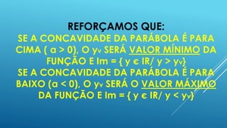 REFORÇAMOS QUE:

SE A CONCAVIDADE DA PARÁBOLA É PARA
CIMA ( a > 0), O yv SERÁ VALOR MÍNIMO DA
FUNÇÃO E Im = { y є IR/ y > yv}
SE A CONCAVIDADE DA PARÁBOLA É PARA
BAIXO (a < 0), O yv SERÁ O VALOR MÁXIMO
DA FUNÇÃO E Im = { y є IR/ y < yv}

 