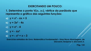EXERCITANDO UM POUCO:
1. Determine o ponto V(xv, yv), vértice da parábola que
representa o gráfico das seguintes funções:
a)

y = x² - 6x + 5

b)

y = 3x² - 4x

c)

y = x² - 4

d)

y = - 6x²

e)

y = - x² + x – 3

Exercícios extraídos do Livro: Matemática Fundamental – Uma Nova Abordagem, de
Giovanni, Bonjorno e Giovanni Jr.
Pág. 133

 