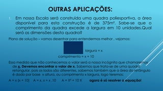 OUTRAS APLICAÇÕES:
1.

Em nossa Escola será construída uma quadra poliesportiva, a área
disponível para esta construção é de 375m². Sabe-se que o
comprimento da quadra excede a largura em 10 unidades.Qual
será as dimensões desta quadra?

Plano de solução – vamos desenhar para entendermos melhor , vejamos:
largura = x
comprimento = x + 10
Essa medida que não conhecemos o valor será a nossa incógnita que chamaremos
de x. Devemos encontrar o valor de x. Sabemos que trata-se de uma quadra
retangular, pois os lados são diferentes, sabemos também que a área do retângulo
é dado por base x altura, ou comprimento x largura, logo teremos:

A = x (x + 10)

A = x. x + x .10

A = X² + 10 X

agora é só resolver a equação!

 