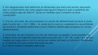 2. Um diagramador está definindo as dimensões que terá uma revista. Necessita
que o comprimento de cada página seja igual à largura e que a superfície da
cada página seja de 324cm². Quais as medidas que cumprem as duas
condições?
3. O lucro, em reais, de uma empresa na venda de determinado produto é dado
pela função l(x) = – 2x2 + 300x – 16, onde l(x) é o lucro e x representa a quantidade
de produtos vendidos.Determine o lucro máximo obtido pela empresa na venda
desse produto.

4. Uma bola, ao ser chutada num tiro de meta por um goleiro, numa partida de
futebol, teve sua trajetória descrita pela equação h(t) = -2t² + 8t, onde t é o tempo
medido em segundos e h(t) é a altura em metros da bola no instante t. Determine:
a. O instante em que a bola retornará ao solo.
b. A altura máxima atingida pela bola.

 