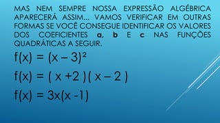 MAS NEM SEMPRE NOSSA EXPRESSÃO ALGÉBRICA
APARECERÁ ASSIM... VAMOS VERIFICAR EM OUTRAS
FORMAS SE VOCÊ CONSEGUE IDENTIFICAR OS VALORES
DOS COEFICIENTES a, b E c NAS FUNÇÕES
QUADRÁTICAS A SEGUIR.

f(x) = (x – 3)²

f(x) = ( x +2 )( x – 2 )
f(x) = 3x(x -1)

 