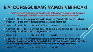 E AÍ CONSEGUIRAM? VAMOS VERIFICAR!


Com certeza quem se recordou de fatoração e produtos notáveis
conseguiu identificar os coeficientes. Vamos relembrar!

 f(x)

= (x + 3)² → é um quadrado da soma → (quadrado do 1º)+ (duas
vezes o 1º pelo 2º) + (quadrado do 2º), logo teremos:

f(x) = x² + 2. x. 3 + 3²

f(x) = x² + 6x + 9

onde

a = 1, b = 6 e c = 9

 f(x)

= (x +2)(x – 2) → é um produto da soma pela diferença → (quadrado
do 1º) – ( quadrado do 2º), logo teremos:

f(x) = x² + 2²

f(x) = x² + 4

onde a = 1 , b = 0 e c = 4

 f(x)

= 3x (x -1) → é uma multiplicação de monômio por polinômio →
multiplicamos o termo(monômio) de fora do parênteses pelas parcelas
de dentro(polinômio) e somamos os resultados, logo teremos:

f(x) = 3x. X + 3x .(-1)

f(x) = 3x² - 3x

onde a = 3, b = 3 e c = 0

 