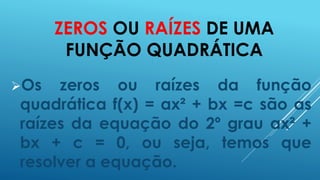 ZEROS OU RAÍZES DE UMA
FUNÇÃO QUADRÁTICA
Os

zeros ou raízes da função
quadrática f(x) = ax² + bx =c são as
raízes da equação do 2º grau ax² +
bx + c = 0, ou seja, temos que
resolver a equação.

 
