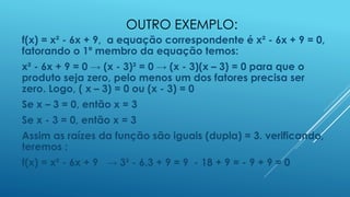 OUTRO EXEMPLO:
f(x) = x² - 6x + 9, a equação correspondente é x² - 6x + 9 = 0,
fatorando o 1º membro da equação temos:

x² - 6x + 9 = 0 → (x - 3)² = 0 → (x - 3)(x – 3) = 0 para que o
produto seja zero, pelo menos um dos fatores precisa ser
zero. Logo, ( x – 3) = 0 ou (x - 3) = 0
Se x – 3 = 0, então x = 3
Se x - 3 = 0, então x = 3
Assim as raízes da função são iguais (dupla) = 3. verificando,
teremos :
f(x) = x² - 6x + 9 → 3² - 6.3 + 9 = 9 - 18 + 9 = - 9 + 9 = 0

 