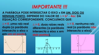 IMPORTANTE !!!
A PARÁBOLA PODE INTERSECTAR O EIXO x EM UM, DOIS OU
NENHUM PONTO, DEPENDE DO VALOR DE ∆ = b² - 4ac DA
EQUAÇÃO CORRESPONDENTE. CONCLUÍMOS QUE:
∆ = 0 ,uma raiz real ∆ > 0, duas raízes reais ∆ < 0, nenhuma raiz
dupla (a parábola
diferentes (a parábola real (a parábola não
intersecta o eixo x
intersecta o eixo x em intersecta o eixo).
em um só ponto).
dois pontos).

 