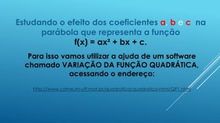 Estudando o efeito dos coeficientes a, b e c na
parábola que representa a função
f(x) = ax² + bx + c.
Para isso vamos utilizar a ajuda de um software
chamado VARIAÇÃO DA FUNÇÃO QUADRÁTICA,
acessando o endereço:
http://www.cdme.im-uff.mat.br/quadratica/quadratica-html/QP1.html

 
