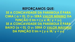 REFORÇAMOS QUE:

SE A CONCAVIDADE DA PARÁBOLA É PARA
CIMA ( a > 0), O yv SERÁ VALOR MÍNIMO DA
FUNÇÃO E Im = { y є IR/ y > yv}
SE A CONCAVIDADE DA PARÁBOLA É PARA
BAIXO (a < 0), O yv SERÁ O VALOR MÁXIMO
DA FUNÇÃO E Im = { y є IR/ y < yv}

 