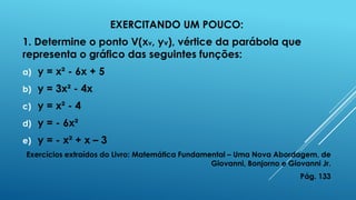 EXERCITANDO UM POUCO:
1. Determine o ponto V(xv, yv), vértice da parábola que
representa o gráfico das seguintes funções:
a)

y = x² - 6x + 5

b)

y = 3x² - 4x

c)

y = x² - 4

d)

y = - 6x²

e)

y = - x² + x – 3

Exercícios extraídos do Livro: Matemática Fundamental – Uma Nova Abordagem, de
Giovanni, Bonjorno e Giovanni Jr.
Pág. 133

 