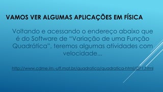 VAMOS VER ALGUMAS APLICAÇÕES EM FÍSICA

Voltando e acessando o endereço abaixo que
é do Software de “Variação de uma Função
Quadrática”, teremos algumas atividades com
velocidade...
http://www.cdme.im.-uff.mat.br/quadratica/quadratica-html/QP1.html

 