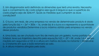 2. Um diagramador está definindo as dimensões que terá uma revista. Necessita
que o comprimento de cada página seja igual à largura e que a superfície da
cada página seja de 324cm². Quais as medidas que cumprem as duas
condições?
3. O lucro, em reais, de uma empresa na venda de determinado produto é dado
pela função l(x) = – 2x2 + 300x – 16, onde l(x) é o lucro e x representa a quantidade
de produtos vendidos.Determine o lucro máximo obtido pela empresa na venda
desse produto.
4. Uma bola, ao ser chutada num tiro de meta por um goleiro, numa partida de
futebol, teve sua trajetória descrita pela equação h(t) = -2t² + 8t, onde t é o tempo
medido em segundos e h(t) é a altura em metros da bola no instante t. Determine:
a. O instante em que a bola retornará ao solo.
b. A altura máxima atingida pela bola.

 
