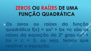 ZEROS OU RAÍZES DE UMA
FUNÇÃO QUADRÁTICA
Os

zeros ou raízes da função
quadrática f(x) = ax² + bx =c são as
raízes da equação do 2º grau ax² +
bx + c = 0, ou seja, temos que
resolver a equação.

 