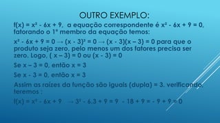 OUTRO EXEMPLO:
f(x) = x² - 6x + 9, a equação correspondente é x² - 6x + 9 = 0,
fatorando o 1º membro da equação temos:
x² - 6x + 9 = 0 → (x - 3)² = 0 → (x - 3)(x – 3) = 0 para que o
produto seja zero, pelo menos um dos fatores precisa ser
zero. Logo, ( x – 3) = 0 ou (x - 3) = 0
Se x – 3 = 0, então x = 3

Se x - 3 = 0, então x = 3
Assim as raízes da função são iguais (dupla) = 3. verificando,
teremos :

f(x) = x² - 6x + 9 → 3² - 6.3 + 9 = 9 - 18 + 9 = - 9 + 9 = 0

 
