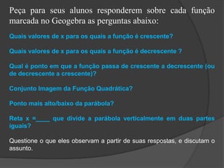 Peça para seus alunos responderem sobre cada função
marcada no Geogebra as perguntas abaixo:
Quais valores de x para os quais a função é crescente?
Quais valores de x para os quais a função é decrescente ?
Qual é ponto em que a função passa de crescente a decrescente (ou
de decrescente a crescente)?
Conjunto Imagem da Função Quadrática?
Ponto mais alto/baixo da parábola?
Reta x =____ que divide a parábola verticalmente em duas partes
iguais?
Questione o que eles observam a partir de suas respostas, e discutam o
assunto.
 