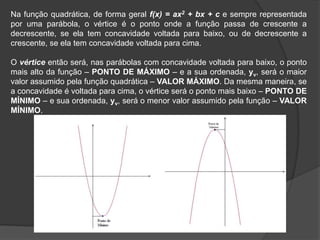 Na função quadrática, de forma geral f(x) = ax2 + bx + c e sempre representada
por uma parábola, o vértice é o ponto onde a função passa de crescente a
decrescente, se ela tem concavidade voltada para baixo, ou de decrescente a
crescente, se ela tem concavidade voltada para cima.
O vértice então será, nas parábolas com concavidade voltada para baixo, o ponto
mais alto da função – PONTO DE MÁXIMO – e a sua ordenada, yv, será o maior
valor assumido pela função quadrática – VALOR MÁXIMO. Da mesma maneira, se
a concavidade é voltada para cima, o vértice será o ponto mais baixo – PONTO DE
MÍNIMO – e sua ordenada, yv, será o menor valor assumido pela função – VALOR
MÍNIMO.
 