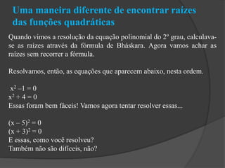 Uma maneira diferente de encontrar raízes
das funções quadráticas
Quando vimos a resolução da equação polinomial do 2º grau, calculava-
se as raízes através da fórmula de Bháskara. Agora vamos achar as
raízes sem recorrer a fórmula.
Resolvamos, então, as equações que aparecem abaixo, nesta ordem.
x2 –1 = 0
x2 + 4 = 0
Essas foram bem fáceis! Vamos agora tentar resolver essas...
(x – 5)2 = 0
(x + 3)2 = 0
E essas, como você resolveu?
Também não são difíceis, não?
 