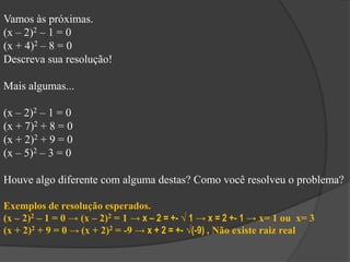 Vamos às próximas.
(x – 2)2 – 1 = 0
(x + 4)2 – 8 = 0
Descreva sua resolução!
Mais algumas...
(x – 2)2 – 1 = 0
(x + 7)2 + 8 = 0
(x + 2)2 + 9 = 0
(x – 5)2 – 3 = 0
Houve algo diferente com alguma destas? Como você resolveu o problema?
Exemplos de resolução esperados.
(x – 2)2 – 1 = 0 → (x – 2)2 = 1 → x – 2 = +- √ 1 → x = 2 +- 1 → x= 1 ou x= 3
(x + 2)2 + 9 = 0 → (x + 2)2 = -9 → x + 2 = +- √(-9) , Não existe raiz real
 