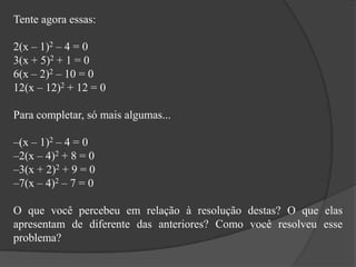 Tente agora essas:
2(x – 1)2 – 4 = 0
3(x + 5)2 + 1 = 0
6(x – 2)2 – 10 = 0
12(x – 12)2 + 12 = 0
Para completar, só mais algumas...
–(x – 1)2 – 4 = 0
–2(x – 4)2 + 8 = 0
–3(x + 2)2 + 9 = 0
–7(x – 4)2 – 7 = 0
O que você percebeu em relação à resolução destas? O que elas
apresentam de diferente das anteriores? Como você resolveu esse
problema?
 