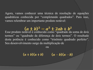 Agora, vamos conhecer uma técnica de resolução de equações
quadráticas conhecida por “completando quadrados”. Para isso,
vamos relembrar um importante produto notável:
Esse produto notável é conhecido como “quadrado da soma de dois
termos” ou “quadrado da diferença de dois termos”. O resultado
desta potência é conhecido como “trinômio quadrado perfeito”.
Seu desenvolvimento surge da multiplicação de
ou
 