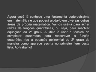 Agora você já conhece uma ferramenta poderosíssima
em matemática e que poderá ajuda-lo em diversas outras
áreas da própria matemática. Vamos usá-la para achar
raízes de funções quadráticas, ou seja, para resolver
equações do 2º grau? A ideia é usar a técnica de
completar quadrados para reescrever a função
quadrática (ou a equação polinomial do 2º grau) da
maneira como aparece escrita no primeiro item desta
lista. Ao trabalho!
 