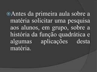 Antes da primeira aula sobre a
matéria solicitar uma pesquisa
aos alunos, em grupo, sobre a
história da função quadrática e
algumas aplicações desta
matéria.
 