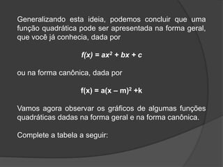 Generalizando esta ideia, podemos concluir que uma
função quadrática pode ser apresentada na forma geral,
que você já conhecia, dada por
f(x) = ax2 + bx + c
ou na forma canônica, dada por
f(x) = a(x – m)2 +k
Vamos agora observar os gráficos de algumas funções
quadráticas dadas na forma geral e na forma canônica.
Complete a tabela a seguir:
 
