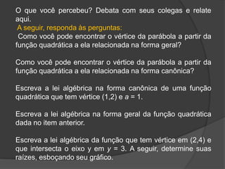 O que você percebeu? Debata com seus colegas e relate
aqui.
A seguir, responda às perguntas:
Como você pode encontrar o vértice da parábola a partir da
função quadrática a ela relacionada na forma geral?
Como você pode encontrar o vértice da parábola a partir da
função quadrática a ela relacionada na forma canônica?
Escreva a lei algébrica na forma canônica de uma função
quadrática que tem vértice (1,2) e a = 1.
Escreva a lei algébrica na forma geral da função quadrática
dada no item anterior.
Escreva a lei algébrica da função que tem vértice em (2,4) e
que intersecta o eixo y em y = 3. A seguir, determine suas
raízes, esboçando seu gráfico.
 