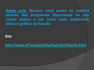 Sexta aula: Revisar cada ponto da matéria
através dos programas disponíveis no site
citado abaixo e ver como cada coeficiente
altera o gráfico da função.
Site
http://www.uff.br/cdme/fqa/fqa-html/fqa-br.html
 