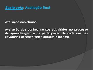 Sexta aula: Avaliação final
Avaliação dos alunos
Avaliação dos conhecimentos adquiridos no processo
de aprendizagem e da participação de cada um nas
atividades desenvolvidas durante o mesmo.
 