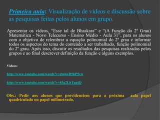 Primeira aula: Visualização de vídeos e discussão sobre
as pesquisas feitas pelos alunos em grupo.
Apresentar os vídeos, “Esse tal de Bhaskara” e “(A Função do 2º Grau)
Matemática - Novo Telecurso - Ensino Médio - Aula 31”, para os alunos
com o objetivo de relembrar a equação polinomial do 2º grau e informar
todos os aspectos do tema do conteúdo a ser trabalhado, função polinomial
do 2º grau. Após isso, discutir os resultados das pesquisas realizadas pelos
grupos e ao final descrever definição da função e alguns exemplos.
Vídeos:
http://www.youtube.com/watch?v=dw6wD5bP5vw
http://www.youtube.com/watch?v=83g2LhTqpjQ
Obs.: Pedir aos alunos que providenciem para a próxima aula papel
quadriculado ou papel milimetrado.
 