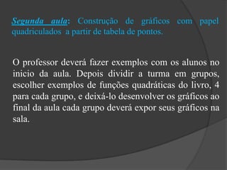 Segunda aula: Construção de gráficos com papel
quadriculados a partir de tabela de pontos.
O professor deverá fazer exemplos com os alunos no
inicio da aula. Depois dividir a turma em grupos,
escolher exemplos de funções quadráticas do livro, 4
para cada grupo, e deixá-lo desenvolver os gráficos ao
final da aula cada grupo deverá expor seus gráficos na
sala.
 