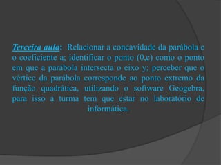 Terceira aula: Relacionar a concavidade da parábola e
o coeficiente a; identificar o ponto (0,c) como o ponto
em que a parábola intersecta o eixo y; perceber que o
vértice da parábola corresponde ao ponto extremo da
função quadrática, utilizando o software Geogebra,
para isso a turma tem que estar no laboratório de
informática.
 