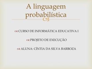 A linguagem
probabilística

 CURSO DE INFORMÁTICA EDUCATIVA I
 PROJETO DE EXECUÇÃO
 ALUNA: CÍNTIA DA SILVA BARBOZA

 