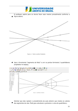 O professor pedirá para os alunos fazer esse mesmo procedimento conforme a figura abaixo. 
Usar a ferramenta “segmento de Reta” e unir os pontos formando 2 quadriláteros projetados no espaço; 
Solicitar que eles repitam o procedimento da aula anterior que mostra os valores dos segmentos de reta. Pedir para calcularem o perímetro e a área do quadrilátero; 
10  