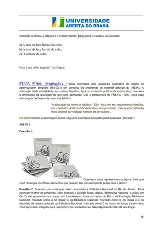 Sabendo a altura, a largura e o comprimento, peça para os alunos calcularem: 
a) A área da face frontal do Hexaedro. 
b) A área da face lateral do Hexaedro. 
c) O volume do Hexaedro. 
Este é um cubo regular? Justifique: 
ETAPA FINAL (Avaliação) - Será abordada uma avaliação qualitativa do objeto de 
aprendizagem proposto (R.e.C) e um conjunto de problemas do material didático do (NEJA). A 
educação desta modalidade, em caráter filosófico, terá um conteúdo político-sócio-educativo, mas sem 
a diminuição da qualidade do que será abordado. Cito a perspectiva de FREIRE (1983) para essa 
abordagem do Ensino de Jovens e Adultos: 
“A educação de jovens e adultos – EJA - traz, em seu regulamento filosófico, 
um conteúdo político-sócio-educativo comprometido com a concretização 
mais pessoal da vocação humana de ser sujeito”. 
Em conformidade a abordagem acima, segue os exemplos propostos para avaliação (ANEXO1): 
ANEXO 1 
Questão 1: 
Observe o prato representado na figura. Será que 
você consegue identificar elementos que possam ser um exemplo de ponto, reta e plano? 
Questão 2: Suponha que você quer fazer uma visita à Biblioteca Nacional no Rio de Janeiro. Para 
conhecer melhor as cercanias, você acessou o Google Maps, digitou “Biblioteca Nacional” e clicou em 
Ok. O site apresentou um mapa com 3 endereços, todos no centro do Rio: o da Fundação Biblioteca 
Nacional, marcado como A no mapa; o da Biblioteca Nacional, marcado como B, no mapa e o do 
escritório de direitos autorais da Biblioteca Nacional, marcado como C no mapa. Ao longo do percurso, 
você aproveitou o trajeto para responder com verdadeiro ou falso algumas dúvidas de um amigo. 
15 
 