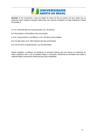 Questão 3: Eis novamente o mapa da região do centro do Rio de Janeiro. Só que, desta vez, as perguntas dizem respeito à posição relativa das ruas. Escreva Verdadeiro ou Falso analisando o Mapa da questão 2. 
a. A Av. Almirante Barroso é perpendicular a Av. Rio Branco 
b. A Rua Debret e a Rua México são concorrentes 
c. A Av. Graça Aranha, a rua México e a Av. Rio Branco são paralelas 
d. A rua São José e a Av. Nilo Peçanha não são concorrentes 
e. A rua do Carmo é perpendicular à rua da Assembleia. 
Nestas questões, o professor vai fortalecer os conceitos básicos para aos alunos na construção de retas e poliedros, sem o uso do software Régua e Compasso. Abordando as atividades será usado o material didático previamente distribuído para esta modalidade. 
17  